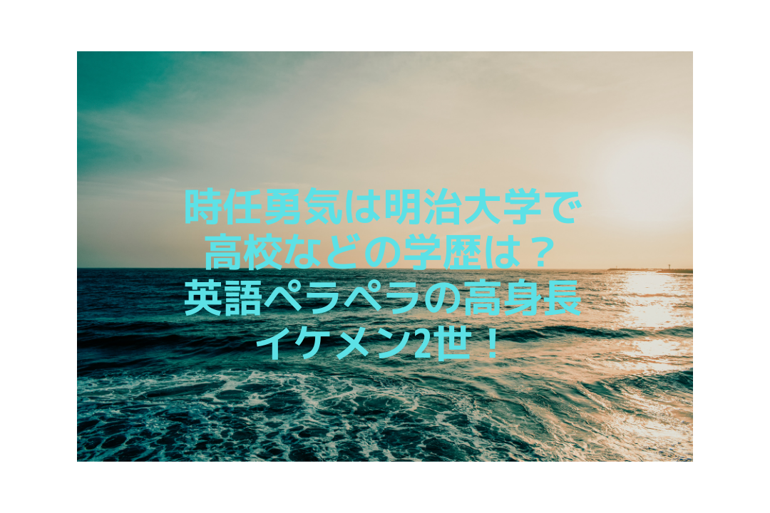 時任勇気は明治大学で高校などの学歴は 英語ペラペラの高身長イケメン2世 そよかぜの今日もワクワク